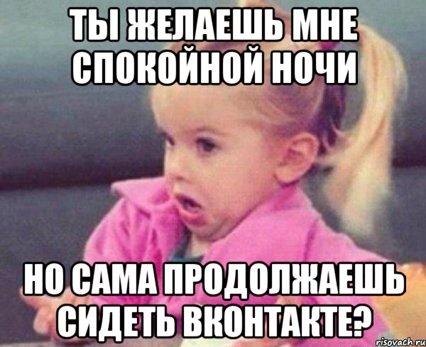 ты желаешь мне спокойной ночи но сама продолжаешь сидеть вконтакте?, Мем  Ты говоришь (девочка возмущается)