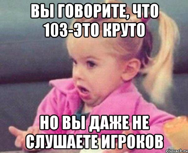 вы говорите, что 103-это круто но вы даже не слушаете игроков, Мем  Ты говоришь (девочка возмущается)