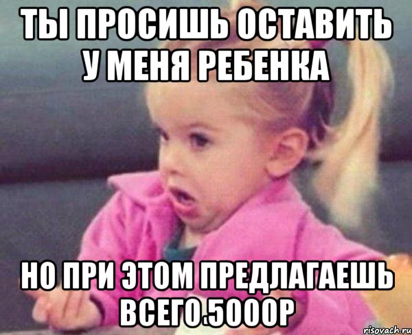 ты просишь оставить у меня ребенка но при этом предлагаешь всего 5000р, Мем  Ты говоришь (девочка возмущается)