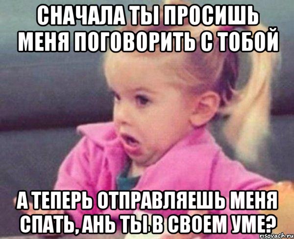 сначала ты просишь меня поговорить с тобой а теперь отправляешь меня спать, ань ты в своем уме?, Мем  Ты говоришь (девочка возмущается)