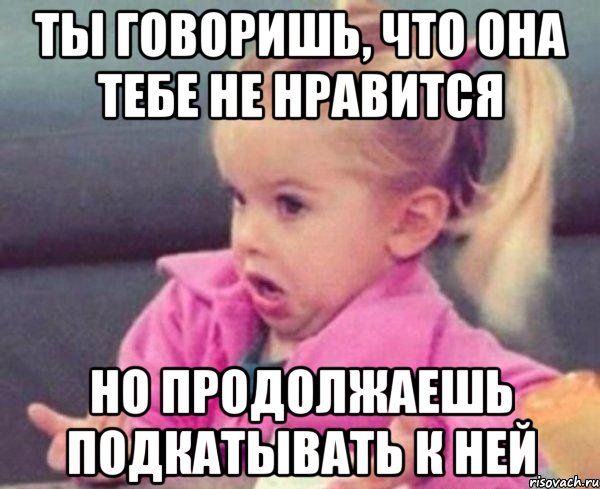 ты говоришь, что она тебе не нравится но продолжаешь подкатывать к ней, Мем  Ты говоришь (девочка возмущается)