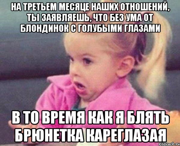 на третьем месяце наших отношений, ты заявляешь, что без ума от блондинок с голубыми глазами в то время как я блять брюнетка кареглазая, Мем  Ты говоришь (девочка возмущается)