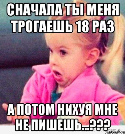 сначала ты меня трогаешь 18 раз а потом нихуя мне не пишешь...???, Мем  Ты говоришь (девочка возмущается)