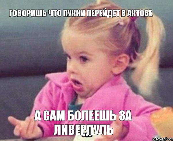 Говоришь что Пукки перейдет в Актобе А Сам болеешь за Ливерпуль, Мем  Ты говоришь (девочка возмущается)