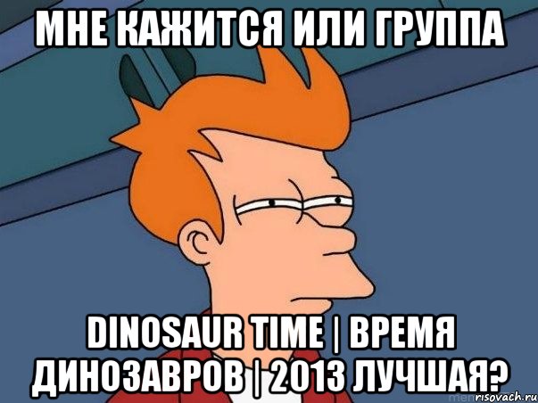 мне кажится или группа dinosaur time | время динозавров | 2013 лучшая?, Мем  Фрай (мне кажется или)