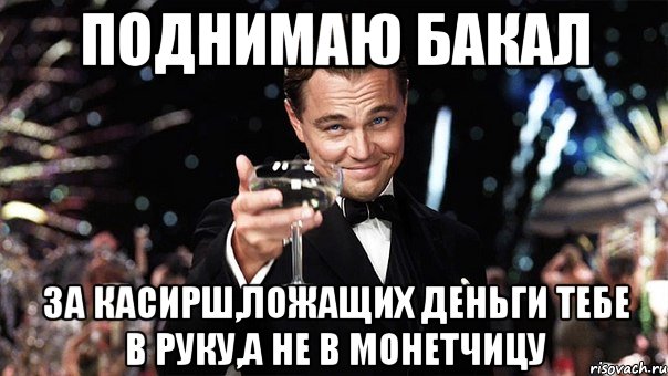 поднимаю бакал за касирш,ложащих деньги тебе в руку,а не в монетчицу