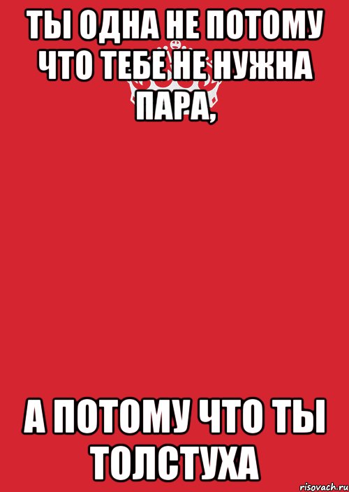 ты одна не потому что тебе не нужна пара, а потому что ты толстуха