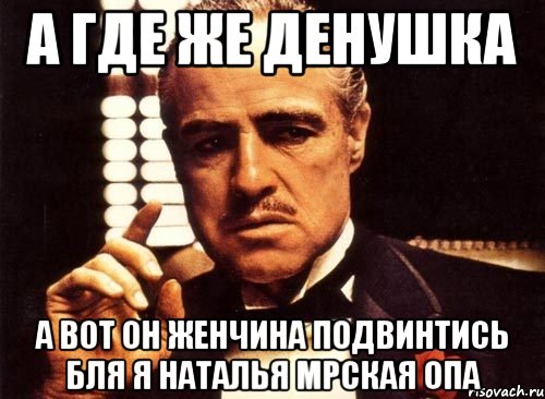 а где же денушка а вот он женчина подвинтись бля я наталья мрская опа, Мем крестный отец