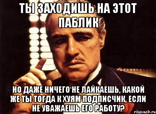 ты заходишь на этот паблик но даже ничего не лайкаешь, какой же ты тогда к хуям подписчик, если не уважаешь его работу?, Мем крестный отец