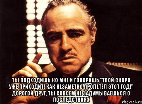  ты подходишь ко мне и говоришь,"твой скоро уже приходит! как незаметно пролетел этот год!" дорогой друг, ты совсем не задумываешься о последствиях, Мем крестный отец