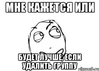 мне кажется или будет лучше, если удалить группу, Мем Мне кажется или