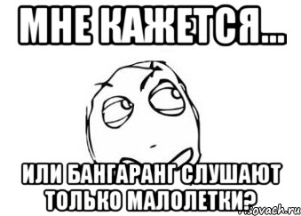 мне кажется... или бангаранг слушают только малолетки?, Мем Мне кажется или