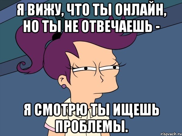 я вижу, что ты онлайн, но ты не отвечаешь - я смотрю ты ищешь проблемы.