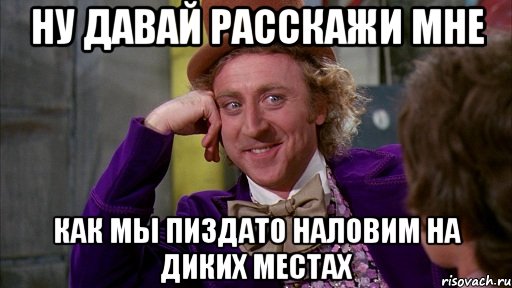 ну давай расскажи мне как мы пиздато наловим на диких местах, Мем Ну давай расскажи (Вилли Вонка)