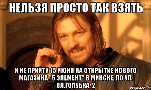 нельзя просто так взять и не прийти 15 июня на открытие нового магазина "5 элемент" в минске, по ул. вл.голубка, 2, Мем Нельзя просто так взять и (Боромир мем)