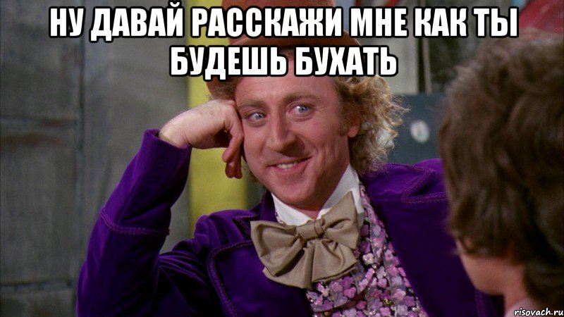 ну давай расскажи мне как ты будешь бухать , Мем Ну давай расскажи (Вилли Вонка)