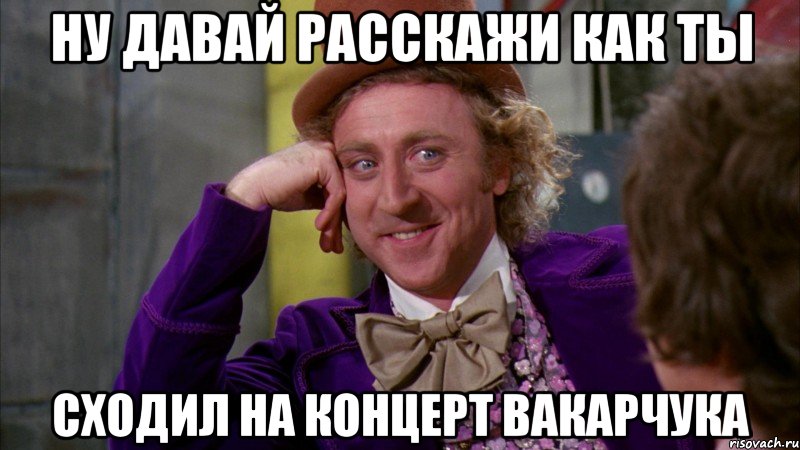 ну давай расскажи как ты сходил на концерт вакарчука, Мем Ну давай расскажи (Вилли Вонка)