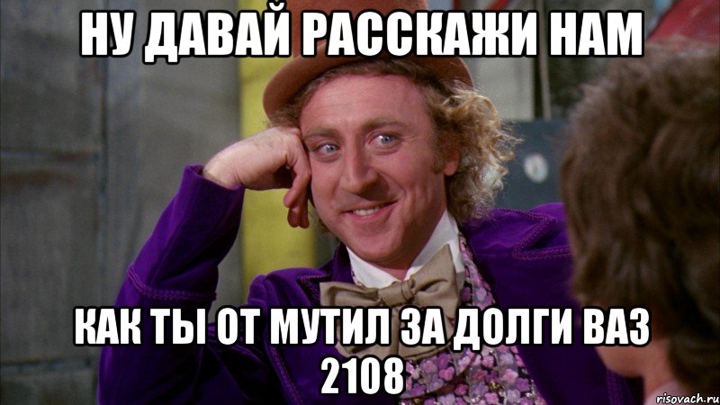 ну давай расскажи нам как ты от мутил за долги ваз 2108, Мем Ну давай расскажи (Вилли Вонка)