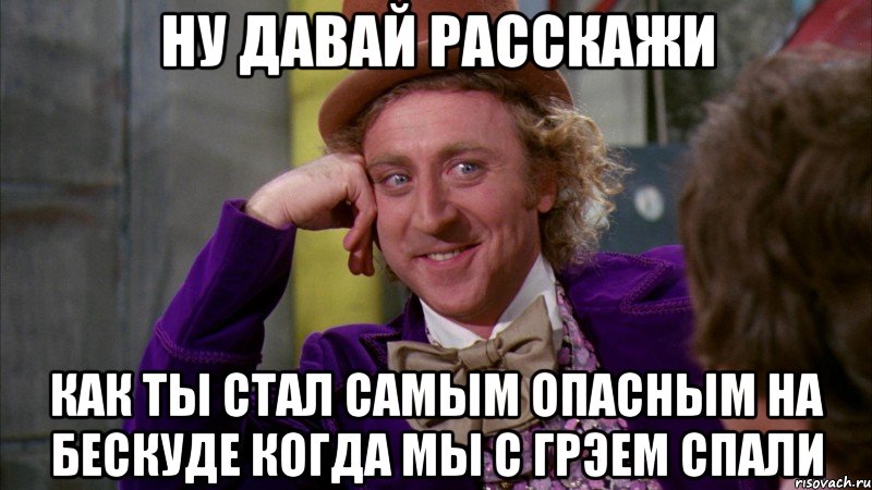 ну давай расскажи как ты стал самым опасным на бескуде когда мы с грэем спали, Мем Ну давай расскажи (Вилли Вонка)