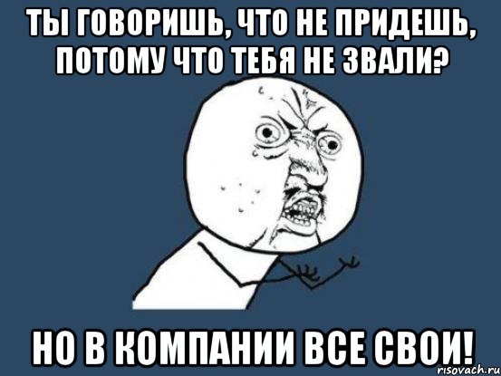 ты говоришь, что не придешь, потому что тебя не звали? но в компании все свои!, Мем Ну почему