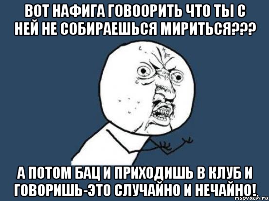 вот нафига говоорить что ты с ней не собираешься мириться??? а потом бац и приходишь в клуб и говоришь-это случайно и нечайно!, Мем Ну почему