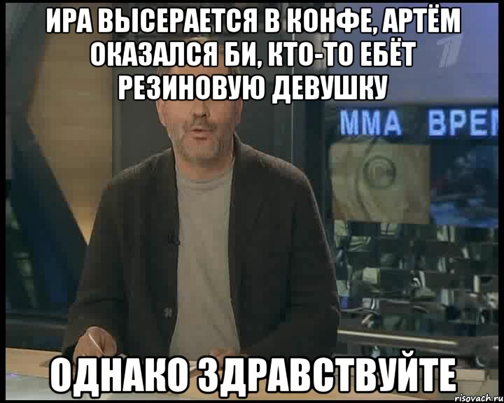 ира высерается в конфе, артём оказался би, кто-то ебёт резиновую девушку однако здравствуйте, Мем Однако Здравствуйте