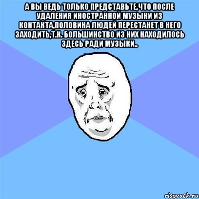 а вы ведь только представьте,что после удаления иностранной музыки из контакта,половина людей перестанет в него заходить,т.к. большинство из них находилось здесь ради музыки.. , Мем Okay face
