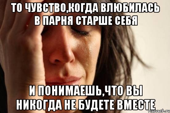 то чувство,когда влюбилась в парня старше себя и понимаешь,что вы никогда не будете вместе