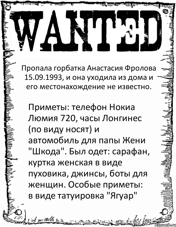 Пропала горбатка Анастасия Фролова 15.09.1993, и она уходила из дома и его местонахождение не известно. Приметы: телефон Нокиа Люмия 720, часы Лонгинес (по виду носят) и автомобиль для папы Жени "Шкода". Был одет: сарафан, куртка женская в виде пуховика, джинсы, боты для женщин. Особые приметы: в виде татуировка "Ягуар"