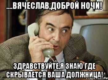 ....вячеслав,доброй ночи! здравствуйте,я знаю где скрывается ваша должница!