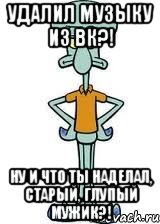 удалил музыку из вк?! ну и что ты наделал, старый, глупый мужик?!, Мем Сквидвард в полный рост