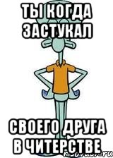 ты когда застукал своего друга в читерстве, Мем Сквидвард в полный рост