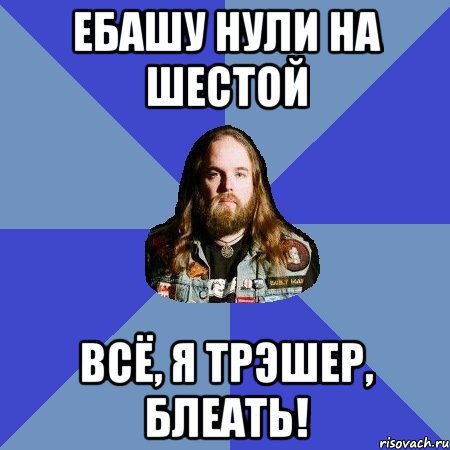 ебашу нули на шестой всё, я трэшер, блеать!