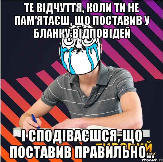 те відчуття, коли ти не пам'ятаєш, що поставив у бланку відповідей і сподіваєшся, що поставив правильно...