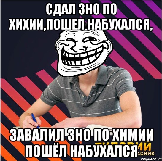 сдал зно по хихии,пошел набухался, завалил зно по химии пошёл набухался