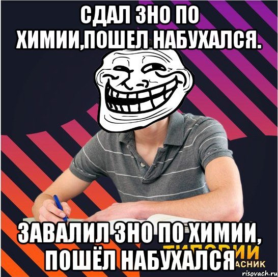 сдал зно по химии,пошел набухался. завалил зно по химии, пошёл набухался