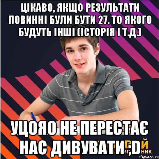 цікаво, якщо результати повинні були бути 27. то якого будуть інші (історія і т.д.) уцояо не перестає нас дивувати ;d, Мем Типовий одинадцятикласник