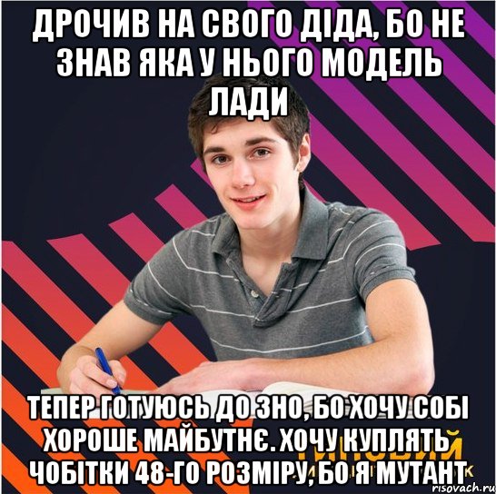 дрочив на свого діда, бо не знав яка у нього модель лади тепер готуюсь до зно, бо хочу собі хороше майбутнє. хочу куплять чобітки 48-го розміру, бо я мутант, Мем Типовий одинадцятикласник