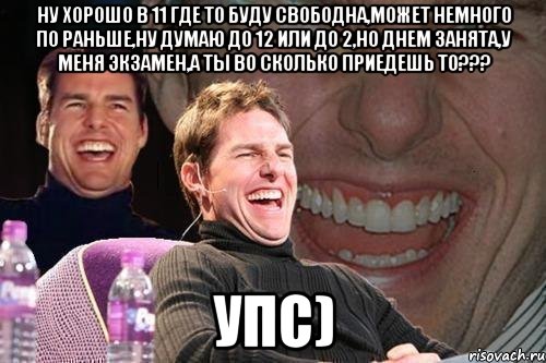 ну хорошо в 11 где то буду свободна,может немного по раньше,ну думаю до 12 или до 2,но днем занята,у меня экзамен,а ты во сколько приедешь то??? упс), Мем том круз