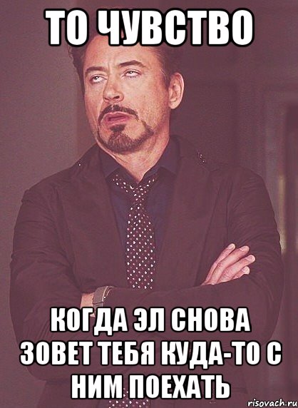 то чувство когда эл снова зовет тебя куда-то с ним поехать, Мем твое выражение лица