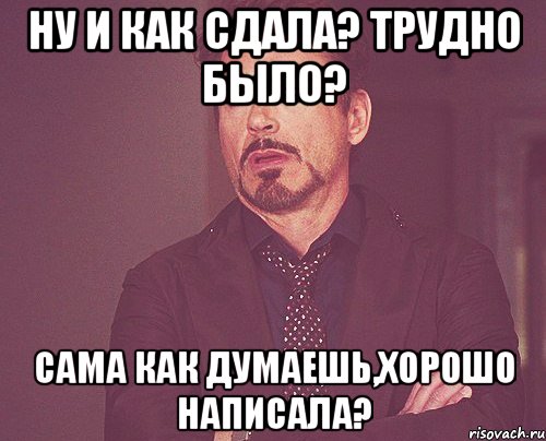 ну и как сдала? трудно было? сама как думаешь,хорошо написала?, Мем твое выражение лица