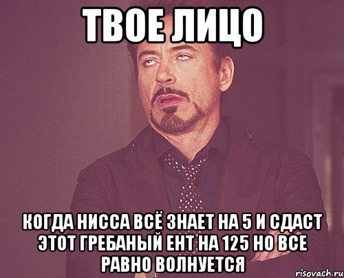 твое лицо когда нисса всё знает на 5 и сдаст этот гребаный ент на 125 но все равно волнуется, Мем твое выражение лица