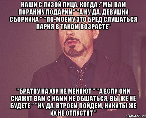 наши с лизой лица, когда :"мы вам поранжу подарим" "а ну да, девушки сборника " "по-моему это бред слушаться парня в таком возрасте" "братву на хуи не меняют " "а если они скажут вам с нами не общаться, вы же не будете " "ну да, втроем пойдем, никиты же их не отпустят ", Мем твое выражение лица