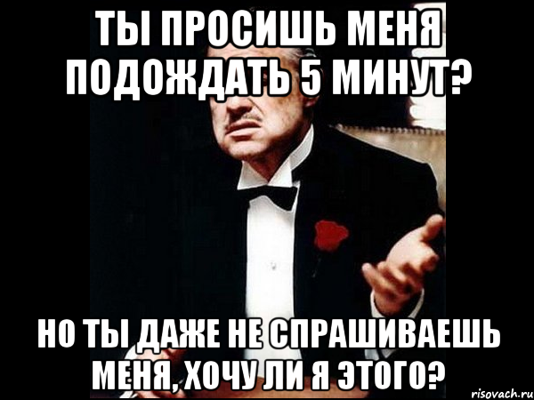 ты просишь меня подождать 5 минут? но ты даже не спрашиваешь меня, хочу ли я этого?