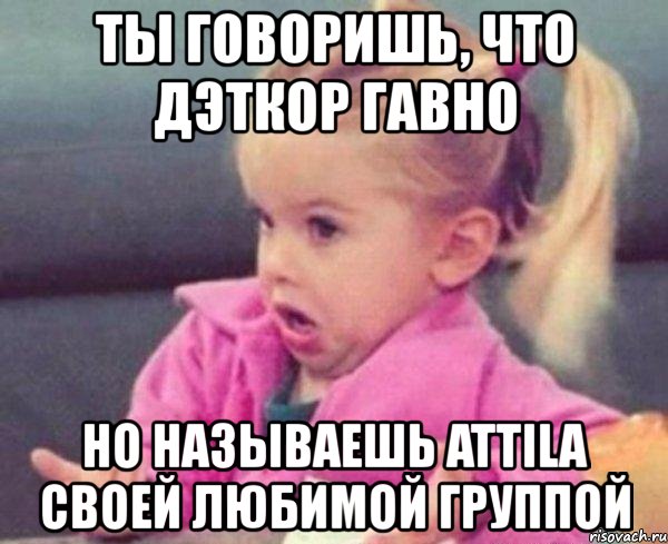 ты говоришь, что дэткор гавно но называешь attila своей любимой группой, Мем  Ты говоришь (девочка возмущается)