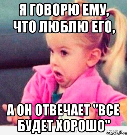 я говорю ему, что люблю его, а он отвечает "все будет хорошо", Мем  Ты говоришь (девочка возмущается)