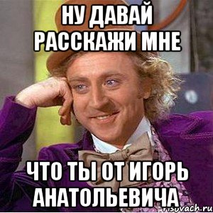 ну давай расскажи мне что ты от игорь анатольевича, Мем Ну давай расскажи (Вилли Вонка)