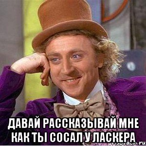  давай рассказывай мне как ты сосал у ласкера, Мем Ну давай расскажи (Вилли Вонка)