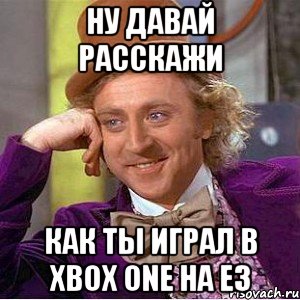 ну давай расскажи как ты играл в xbox one на e3, Мем Ну давай расскажи (Вилли Вонка)