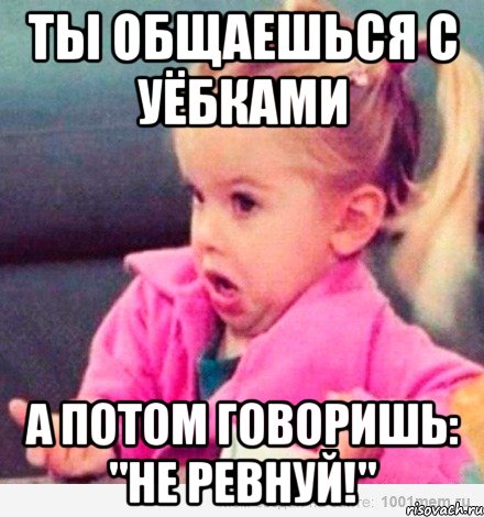 ты общаешься с уёбками а потом говоришь: "не ревнуй!", Мем  Ты говоришь (девочка возмущается)